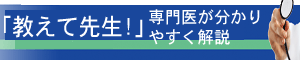 専門医が分かりやすく解説「教えて先生！」
